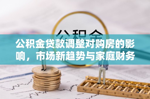 泽库公积金贷款调整对购房的影响，市场新趋势与家庭财务规划