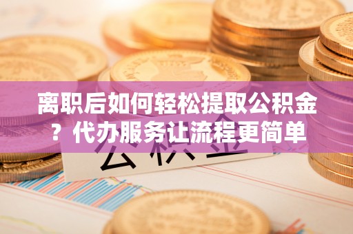 泽库离职后如何轻松提取公积金？代办服务让流程更简单