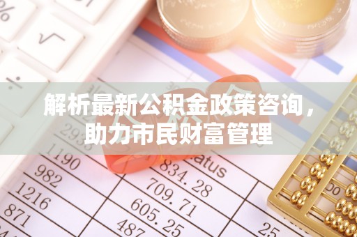 泽库解析最新公积金政策咨询，助力市民财富管理